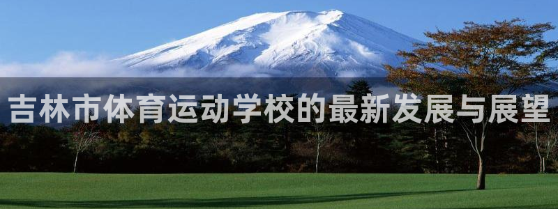 J9官网下载平台是正规平台吗:吉林市体育运动学校的最新发展与